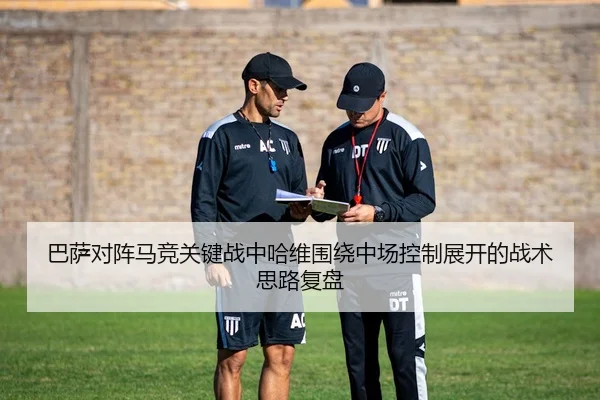 巴萨对阵马竞关键战中哈维围绕中场控制展开的战术思路复盘