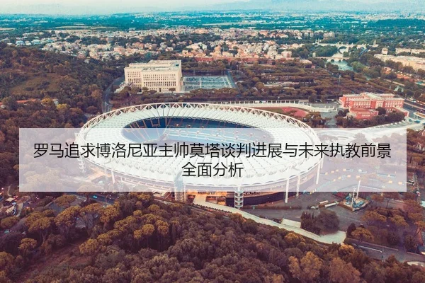 罗马追求博洛尼亚主帅莫塔谈判进展与未来执教前景全面分析