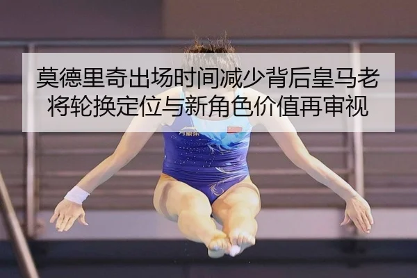 莫德里奇出场时间减少背后皇马老将轮换定位与新角色价值再审视