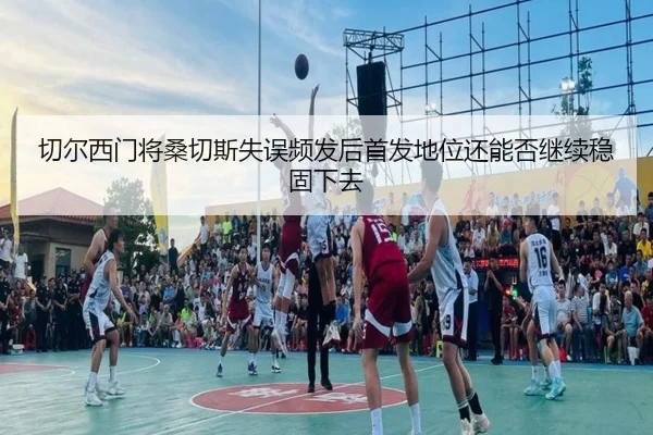 切尔西门将桑切斯失误频发后首发地位还能否继续稳固下去
