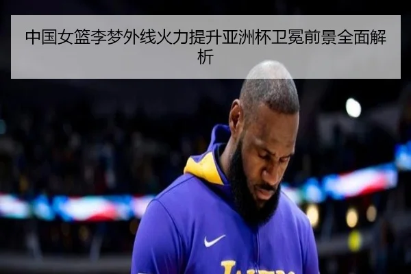 中国女篮李梦外线火力提升亚洲杯卫冕前景全面解析